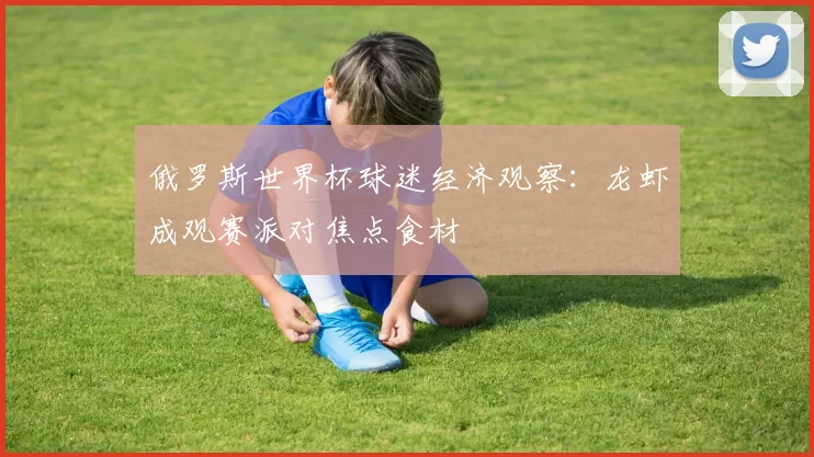 俄罗斯世界杯球迷经济观察:龙虾成观赛派对焦点食材