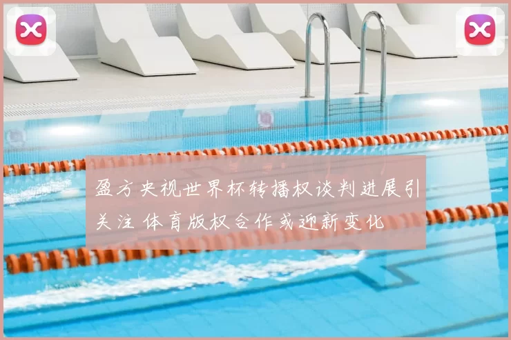 盈方央视世界杯转播权谈判进展引关注 体育版权合作或迎新变化