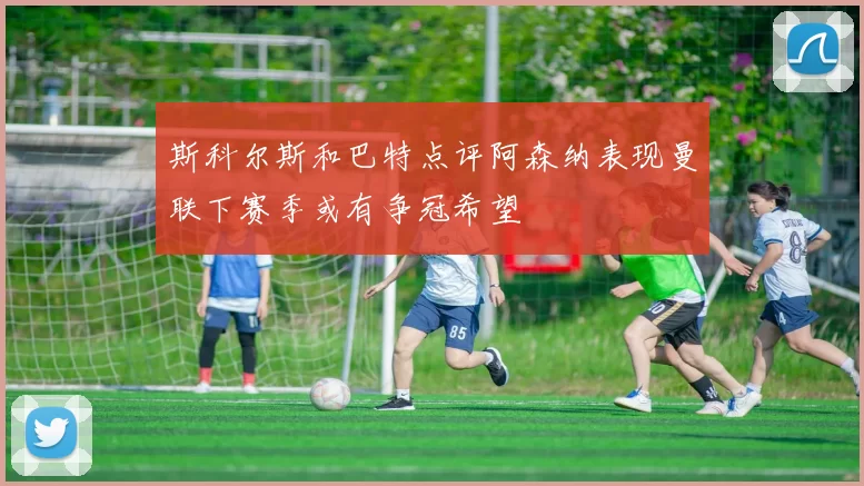 斯科尔斯和巴特点评阿森纳表现曼联下赛季或有争冠希望
