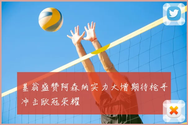 基翁盛赞阿森纳实力大增期待枪手冲击欧冠荣耀