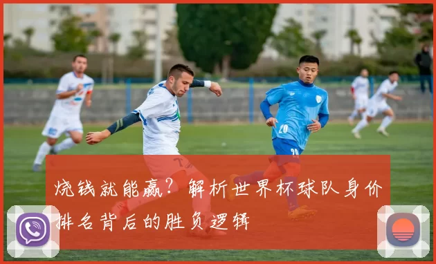 烧钱就能赢?解析世界杯球队身价排名背后的胜负逻辑