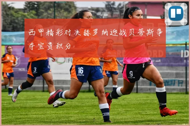 西甲精彩对决赫罗纳迎战贝蒂斯争夺宝贵积分