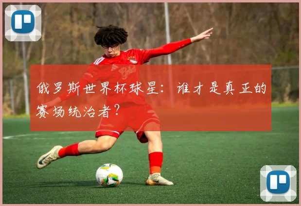 俄罗斯世界杯球星：谁才是真正的赛场统治者？