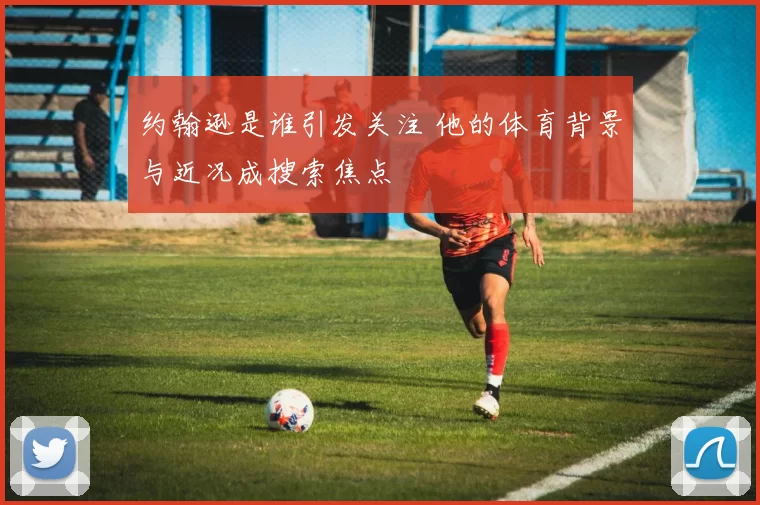 约翰逊是谁引发关注 他的体育背景与近况成搜索焦点