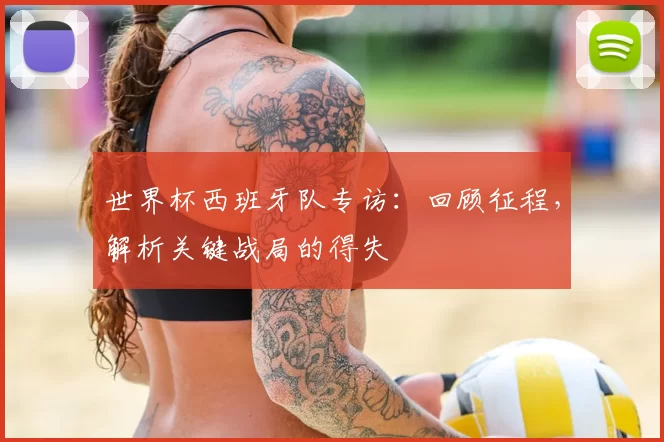 世界杯西班牙队专访:回顾征程,解析关键战局的得失