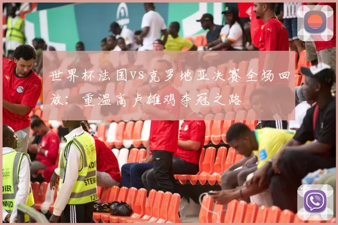 世界杯法国vs克罗地亚决赛全场回放:重温高卢雄鸡夺冠之路