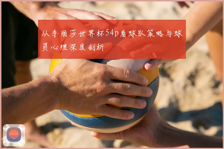 从李丽莎世界杯54p看球队策略与球员心理深度剖析