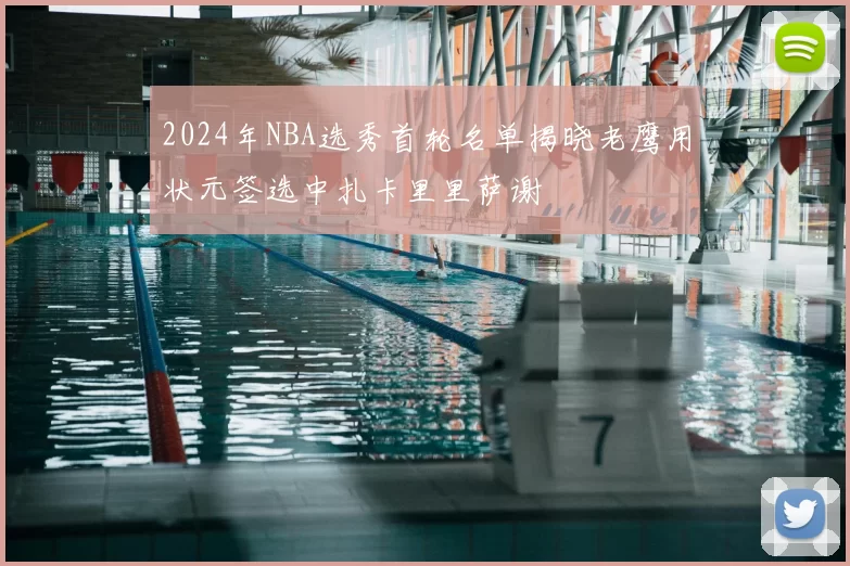 2024年NBA选秀首轮名单揭晓老鹰用状元签选中扎卡里里萨谢
