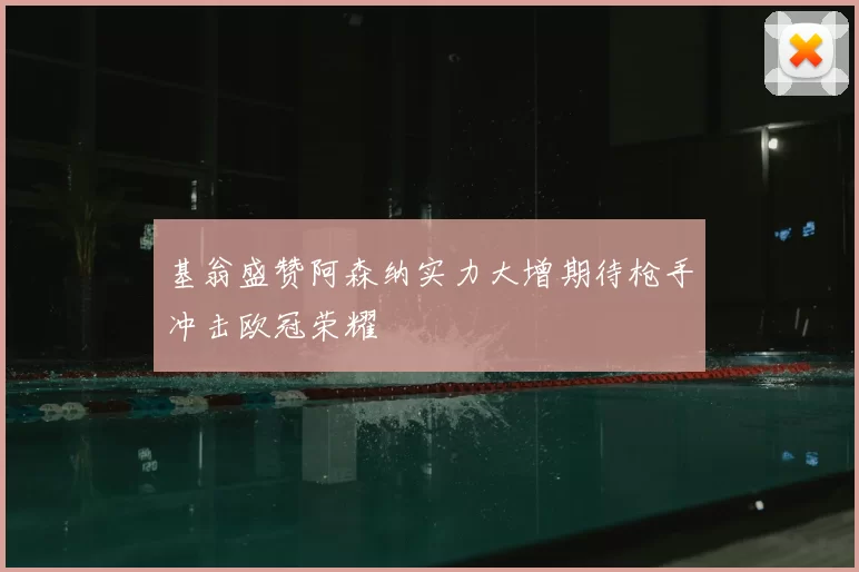 基翁盛赞阿森纳实力大增期待枪手冲击欧冠荣耀