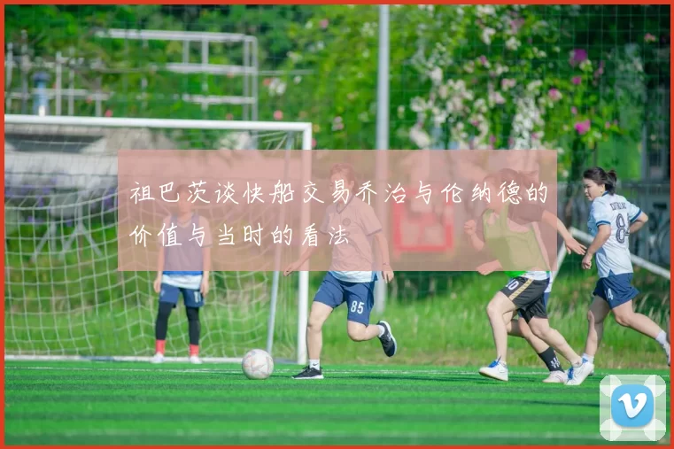 祖巴茨谈快船交易乔治与伦纳德的价值与当时的看法