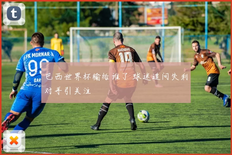 巴西世界杯输给谁了 球迷追问失利对手引关注