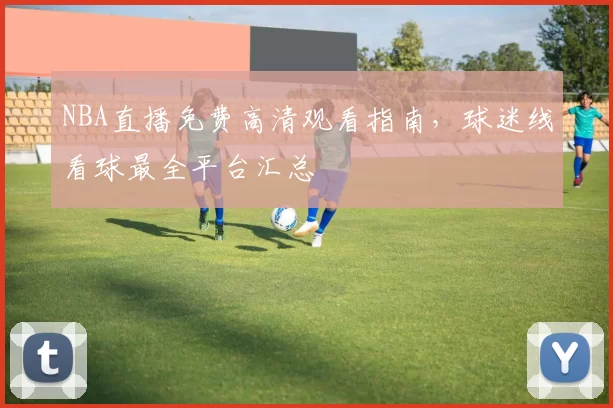 NBA直播免费高清观看指南，球迷线看球最全平台汇总