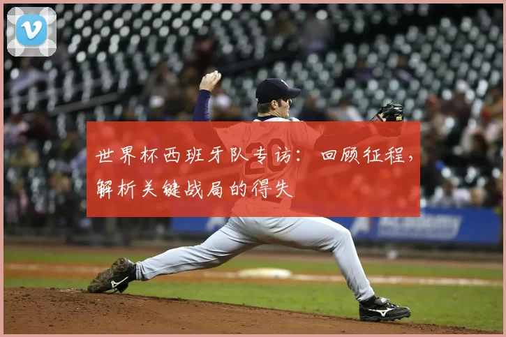 世界杯西班牙队专访：回顾征程，解析关键战局的得失