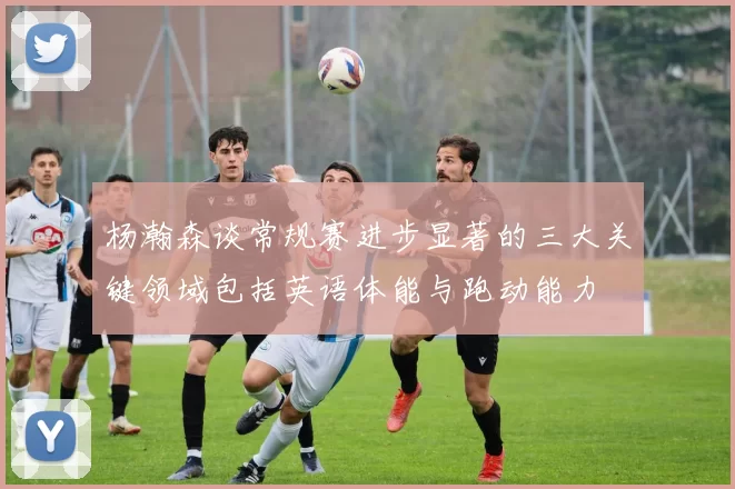 杨瀚森谈常规赛进步显著的三大关键领域包括英语体能与跑动能力
