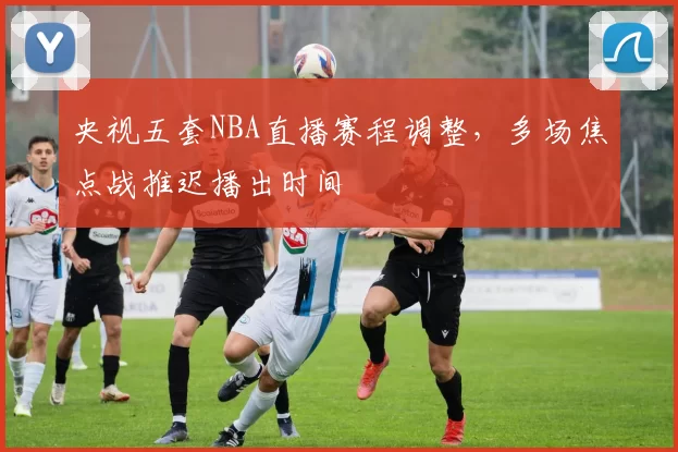 央视五套NBA直播赛程调整，多场焦点战推迟播出时间