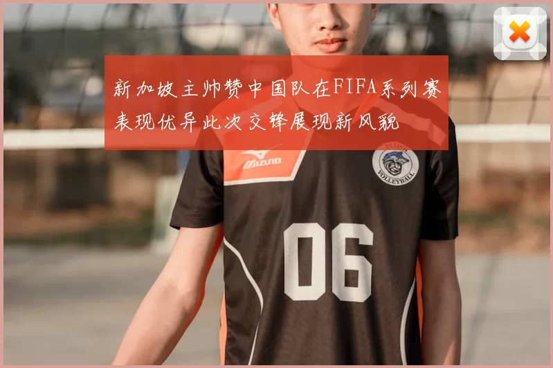 新加坡主帅赞中国队在FIFA系列赛表现优异此次交锋展现新风貌