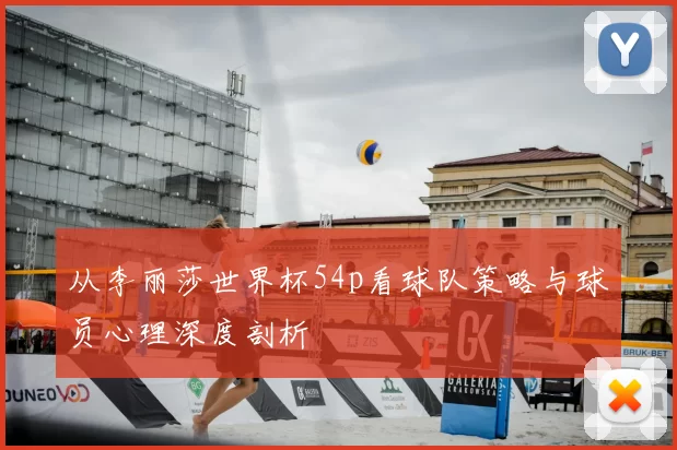 从李丽莎世界杯54p看球队策略与球员心理深度剖析