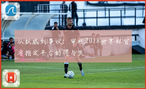 从权威到争议:审视2018世界杯官方指定平台的得与失