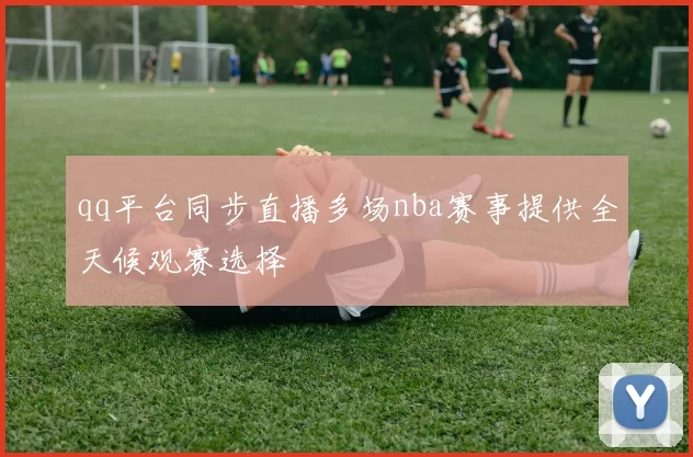 qq平台同步直播多场nba赛事提供全天候观赛选择