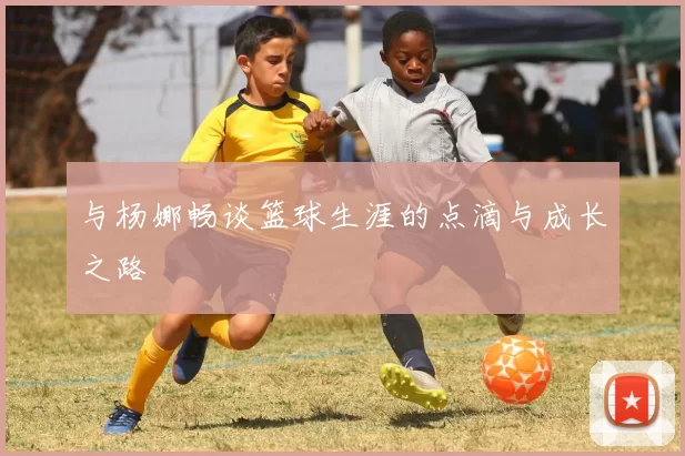 与杨娜畅谈篮球生涯的点滴与成长之路
