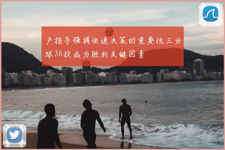 卢指导强调快速决策的重要性三分球36投成为胜利关键因素