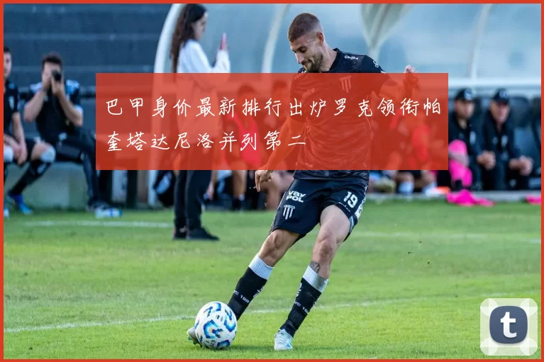 巴甲身价最新排行出炉罗克领衔帕奎塔达尼洛并列第二