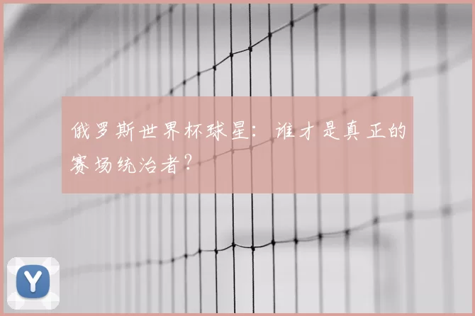 俄罗斯世界杯球星:谁才是真正的赛场统治者?