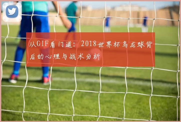 从GIF看门道:2018世界杯乌龙球背后的心理与战术分析