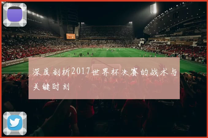 深度剖析2017世界杯决赛的战术与关键时刻