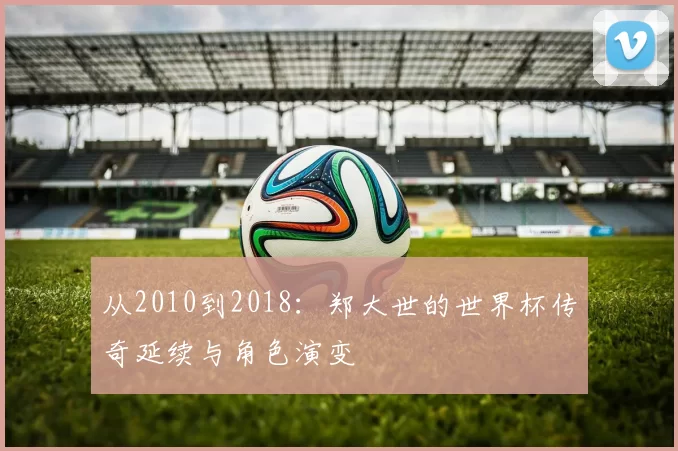 从2010到2018：郑大世的世界杯传奇延续与角色演变