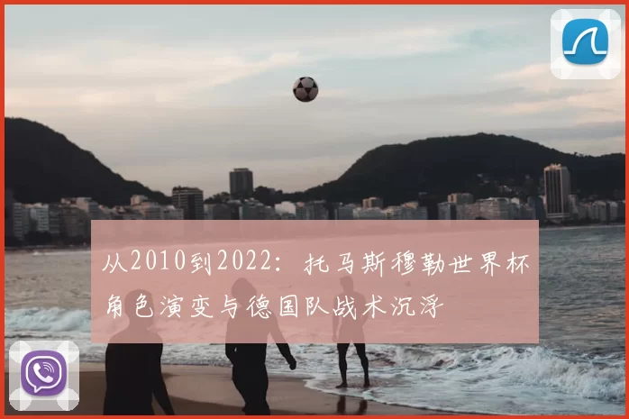 从2010到2022:托马斯穆勒世界杯角色演变与德国队战术沉浮