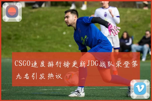 CSGO速度排行榜更新JDG战队荣登第九名引发热议