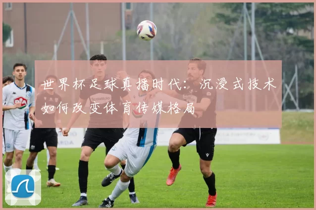 世界杯足球真播时代:沉浸式技术如何改变体育传媒格局