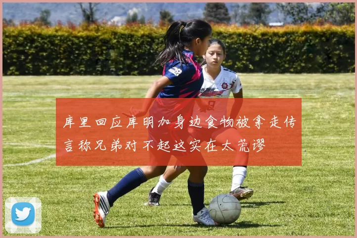 库里回应库明加身边食物被拿走传言称兄弟对不起这实在太荒谬