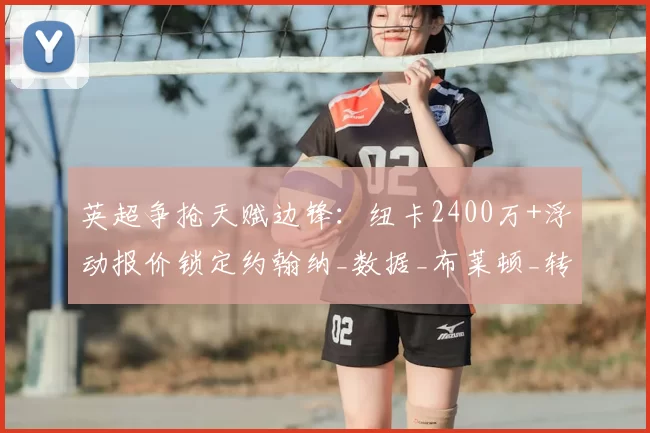 英超争抢天赋边锋：纽卡2400万+浮动报价锁定约翰纳_数据_布莱顿_转会费