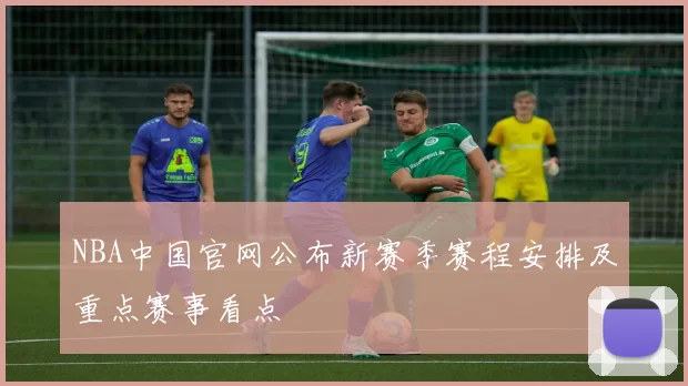 NBA中国官网公布新赛季赛程安排及重点赛事看点