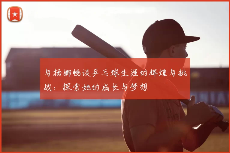 与杨娜畅谈乒乓球生涯的辉煌与挑战,探索她的成长与梦想