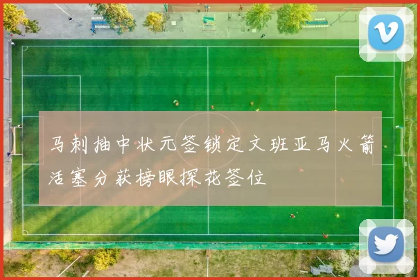 马刺抽中状元签锁定文班亚马火箭活塞分获榜眼探花签位