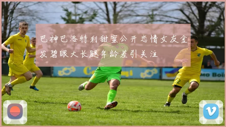 巴神巴洛特利甜蜜公开恋情女友金发碧眼大长腿年龄差引关注