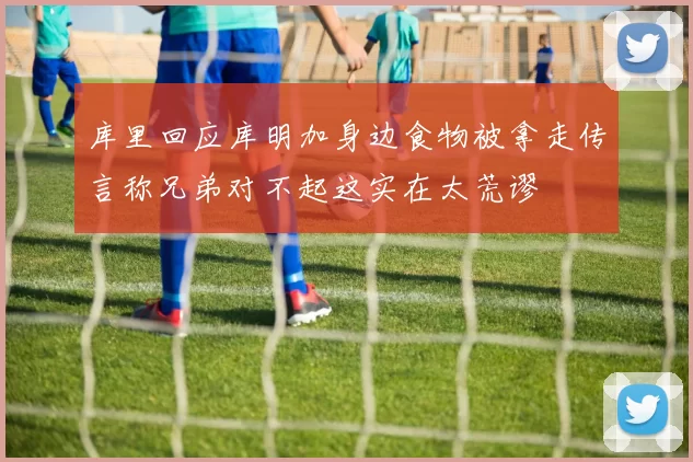库里回应库明加身边食物被拿走传言称兄弟对不起这实在太荒谬