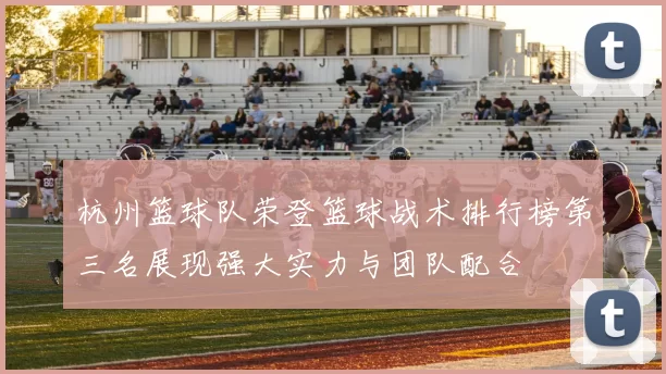 杭州篮球队荣登篮球战术排行榜第三名展现强大实力与团队配合