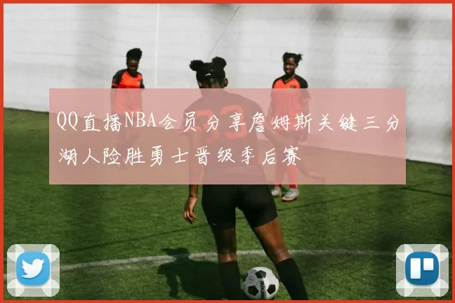 QQ直播NBA会员分享詹姆斯关键三分湖人险胜勇士晋级季后赛