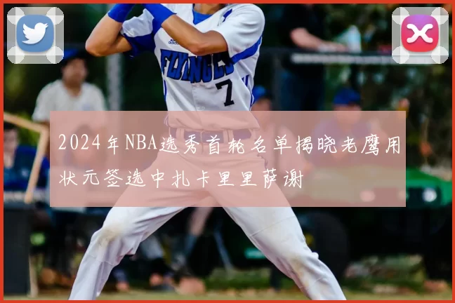 2024年NBA选秀首轮名单揭晓老鹰用状元签选中扎卡里里萨谢