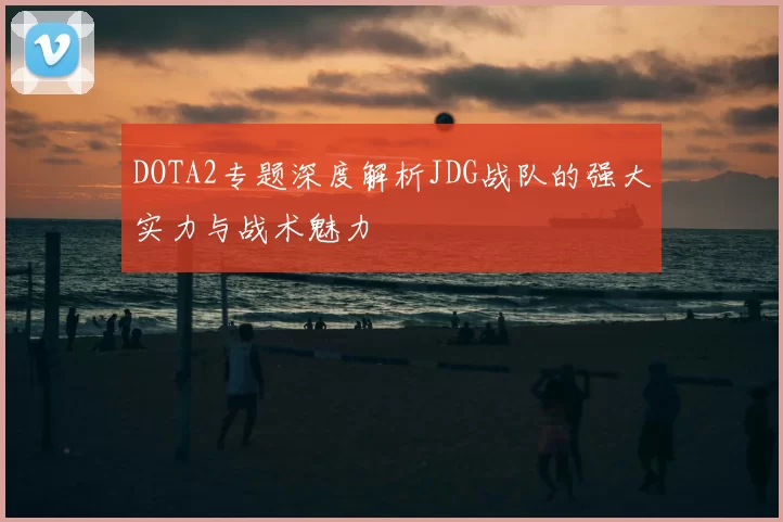 DOTA2专题深度解析JDG战队的强大实力与战术魅力