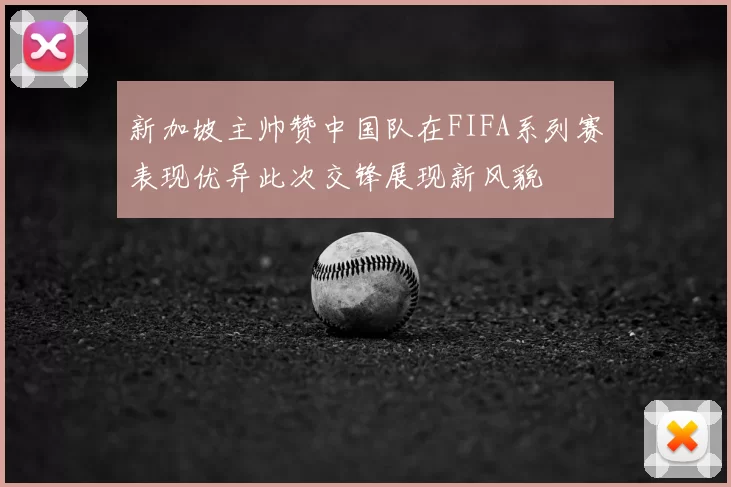新加坡主帅赞中国队在FIFA系列赛表现优异此次交锋展现新风貌