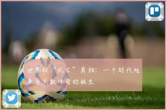 世界杯“死亡”真相:一个时代结束与无数传奇的诞生