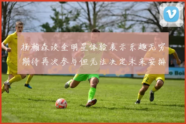 杨瀚森谈全明星体验表示乐趣无穷期待再次参与但无法决定未来安排