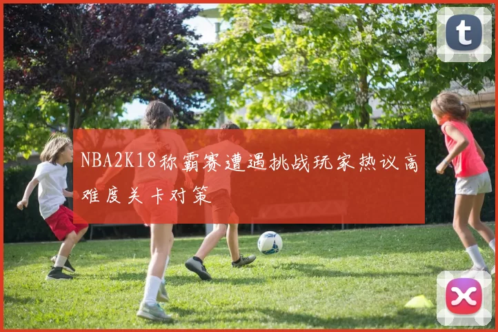 NBA2K18称霸赛遭遇挑战玩家热议高难度关卡对策