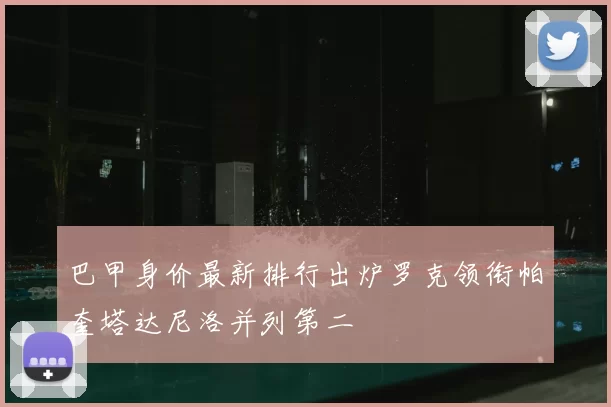 巴甲身价最新排行出炉罗克领衔帕奎塔达尼洛并列第二