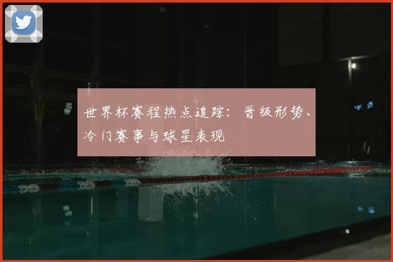 世界杯赛程热点追踪：晋级形势、冷门赛事与球星表现
